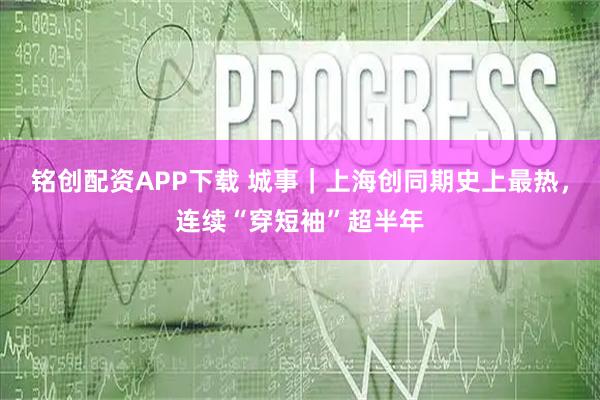 铭创配资APP下载 城事｜上海创同期史上最热，连续“穿短袖”超半年