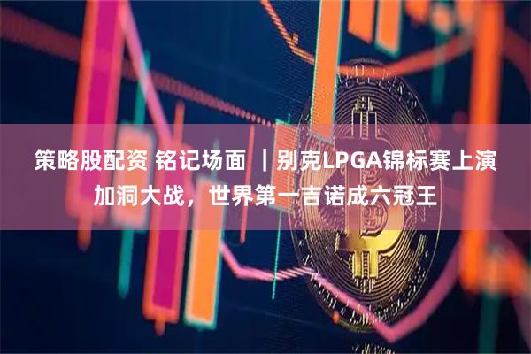 策略股配资 铭记场面 ｜别克LPGA锦标赛上演加洞大战，世界第一吉诺成六冠王