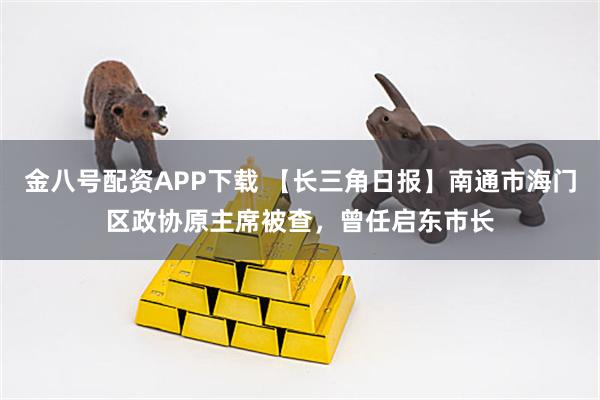 金八号配资APP下载 【长三角日报】南通市海门区政协原主席被查,曾任启东市长