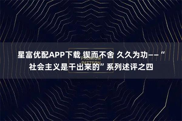 星富优配APP下载 锲而不舍 久久为功——“社会主义是干出来的”系列述评之四