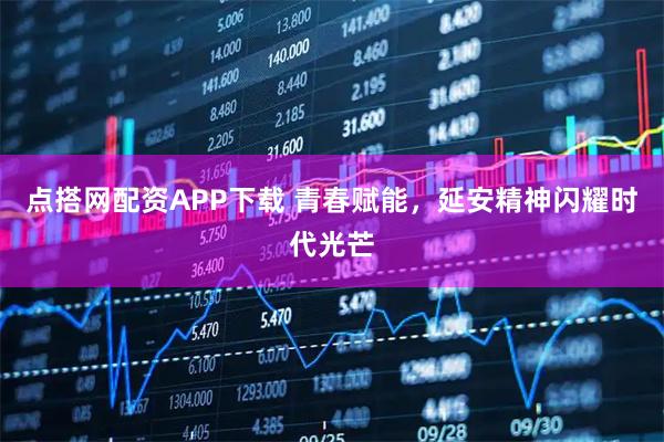 点搭网配资APP下载 青春赋能,延安精神闪耀时代光芒