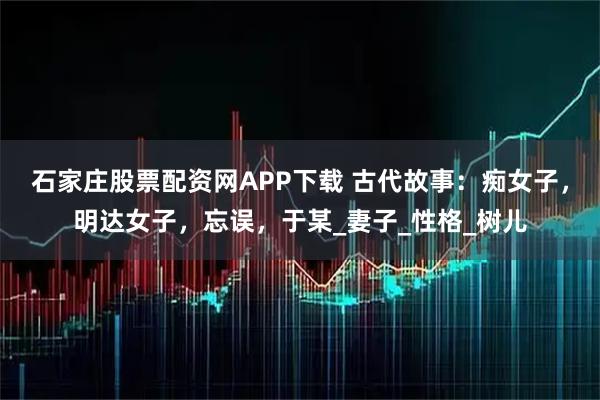 石家庄股票配资网APP下载 古代故事:痴女子,明达女子,忘误,于某_妻子_性格_树儿