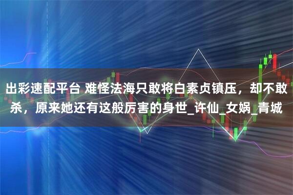 出彩速配平台 难怪法海只敢将白素贞镇压，却不敢杀，原来她还有这般厉害的身世_许仙_女娲_青城