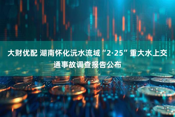 大财优配 湖南怀化沅水流域“2·25”重大水上交通事故调查报告公布