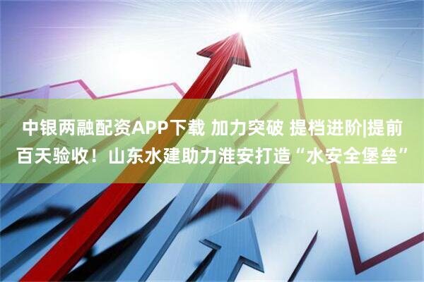 中银两融配资APP下载 加力突破 提档进阶|提前百天验收!山东水建助力淮安打造“水安全堡垒”