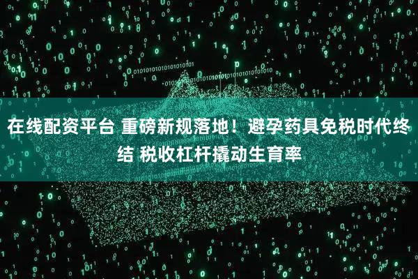 在线配资平台 重磅新规落地!避孕药具免税时代终结 税收杠杆撬动生育率