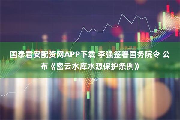 国泰君安配资网APP下载 李强签署国务院令 公布《密云水库水源保护条例》