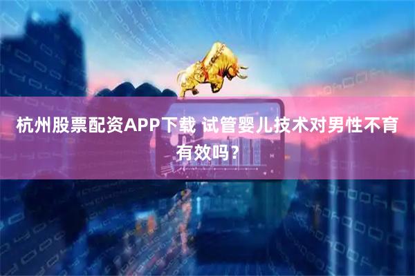 杭州股票配资APP下载 试管婴儿技术对男性不育有效吗？