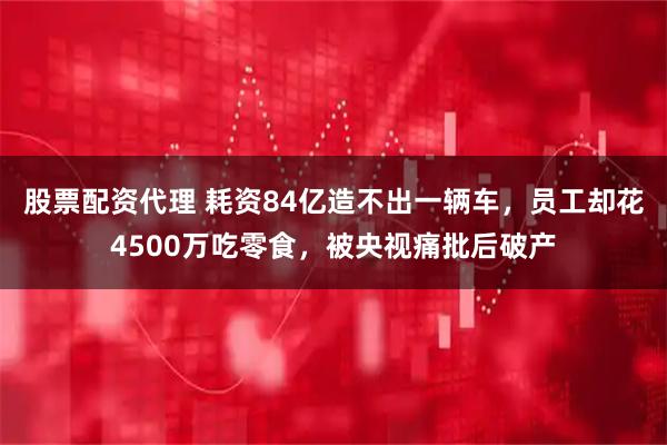 股票配资代理 耗资84亿造不出一辆车，员工却花4500万吃零食，被央视痛批后破产