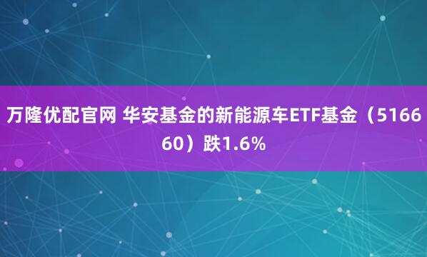 万隆优配官网 华安基金的新能源车ETF基金（516660）跌1.6%