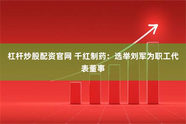 杠杆炒股配资官网 千红制药：选举刘军为职工代表董事