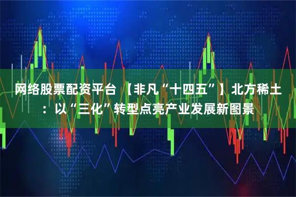 网络股票配资平台 【非凡“十四五”】北方稀土:以“三化”转型点亮产业发展新图景