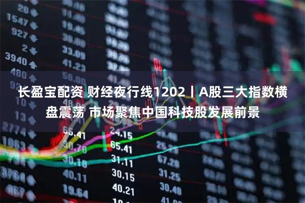 长盈宝配资 财经夜行线1202丨A股三大指数横盘震荡 市场聚焦中国科技股发展前景
