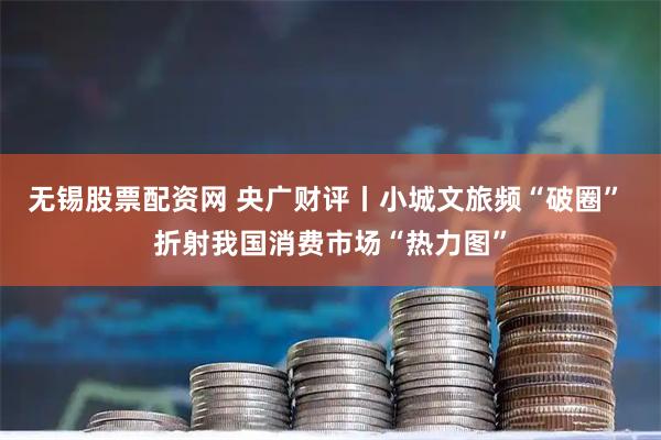 无锡股票配资网 央广财评丨小城文旅频“破圈” 折射我国消费市场“热力图”