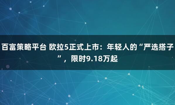 百富策略平台 欧拉5正式上市：年轻人的“严选搭子”，限时9.18万起