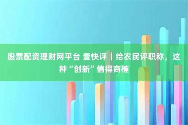 股票配资理财网平台 壹快评｜给农民评职称，这种“创新”值得商榷