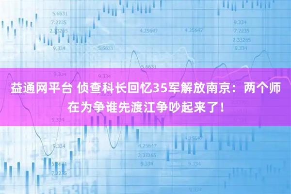 益通网平台 侦查科长回忆35军解放南京：两个师在为争谁先渡江争吵起来了！