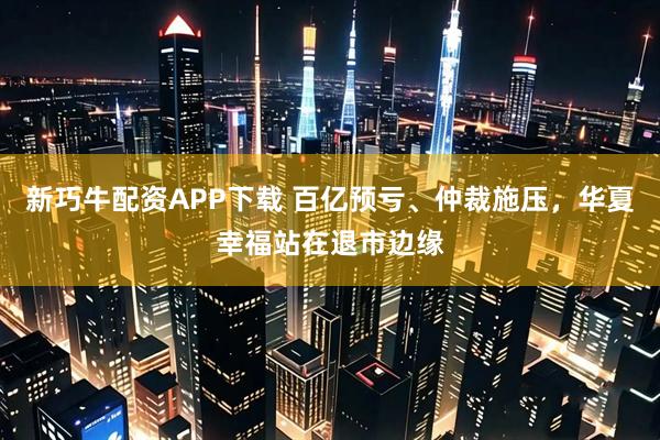 新巧牛配资APP下载 百亿预亏、仲裁施压，华夏幸福站在退市边缘