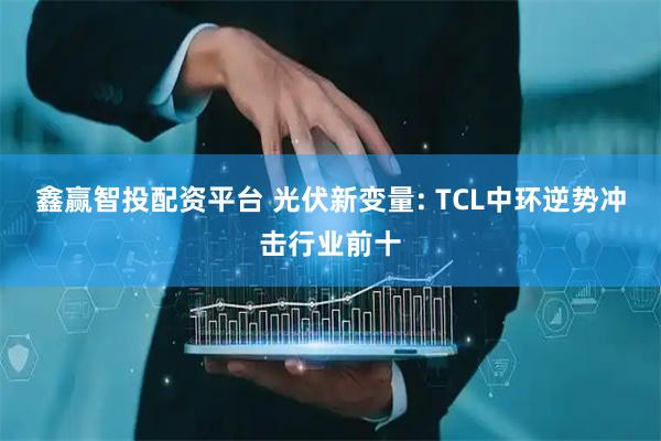 鑫赢智投配资平台 光伏新变量: TCL中环逆势冲击行业前十