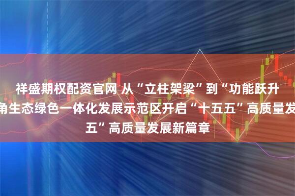 祥盛期权配资官网 从“立柱架梁”到“功能跃升”：长三角生态绿色一体化发展示范区开启“十五五”高质量发展新篇章