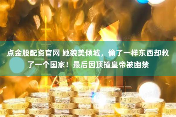 点金股配资官网 她貌美倾城，偷了一样东西却救了一个国家！最后因顶撞皇帝被幽禁