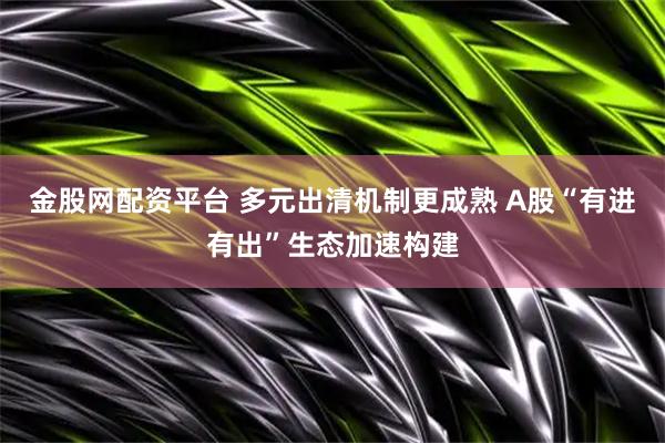 金股网配资平台 多元出清机制更成熟 A股“有进有出”生态加速构建